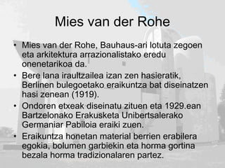 Mies van der Rohe
• Mies van der Rohe, Bauhaus-ari lotuta zegoen
eta arkitektura arrazionalistako eredu
onenetarikoa da.
• Bere lana iraultzailea izan zen hasieratik,
Berlinen bulegoetako eraikuntza bat diseinatzen
hasi zenean (1919).
• Ondoren etxeak diseinatu zituen eta 1929.ean
Bartzelonako Erakusketa Unibertsalerako
Germaniar Pabiloia eraiki zuen.
• Eraikuntza honetan material berrien erabilera
egokia, bolumen garbiekin eta horma gortina
bezala horma tradizionalaren partez.
 