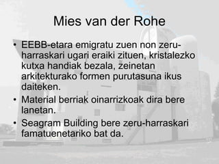 Mies van der Rohe
• EEBB-etara emigratu zuen non zeru-
harraskari ugari eraiki zituen, kristalezko
kutxa handiak bezala, zeinetan
arkitekturako formen purutasuna ikus
daiteken.
• Material berriak oinarrizkoak dira bere
lanetan.
• Seagram Building bere zeru-harraskari
famatuenetariko bat da.
 