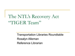 The NTL’s Recovery Act
“TIGER Team”

   Transportation Libraries Roundtable
   Rosalyn Alleman
   Reference Librarian
 