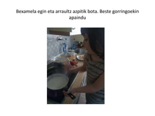 Bexamela egin eta arraultz azpitik bota. Beste gorringoekin
apaindu
 