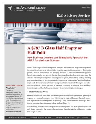 MARCH 2009




                                                                          B2G Advisory Services
                                                                                STRATEGY & MARKET SUPPORT




                               A $787 B Glass Half Empty or
                               Half Full?
                               How Business Leaders can Strategically Approach the
                               ARRA for Maximum Success

                               From C-level corporate leaders to general managers, entrepreneurs, program managers and
                               investors, there is universal interest in the potential opportunities presented by the recently
                               passed American Reinvestment and Recovery Act (ARRA). At a time when there appear to
                               be so few avenues for new growth, the size, diversity and rapid rollout of the plan make the
                               stimulus bill simply too important for companies to ignore, whether they are long-standing
                               government suppliers or new entrants exploring potential growth areas. With funding flow-
                               ing to such diverse areas as alternative energy, health information technologies, and infra-
                               structure projects, a broad spectrum of players is examining its potential near- and long-
ABOUT THE AUTHOR:
JON BARNEY                     term strategies and the challenges associated with implementing those strategies.
PRINCIPAL
                               TRADITIONAL RESPONSE
Jon oversees strategy and
consulting engagements for
                               Over the past decade, when there has been a significant increase in government spending in
aerospace and defense cli-
                               response to a national emergency (e.g., 9/11, the war in Iraq, or Hurricane Katrina), compa-
ents. Jon has been published
in the Harvard Business        nies large and small have responded by pursuing a fairly consistent menu of strategic initia-
Review and was a speaker at
                               tives to capture a share of this new federal funding (Figure 1).
the World Economic Forum
in 2004.
                               Unfortunately, these traditional responses have often yielded less than optimal results not
For further information
                               only for the companies that have tried to implement them, but also the public sector entities
please contact :
jbarney@avascent.com           they sought to serve.


  THE AVASCENT GROUP               1225 EYE STREET, NW #400              WASHINGTON, DC 20005            (202) 452-6990
 