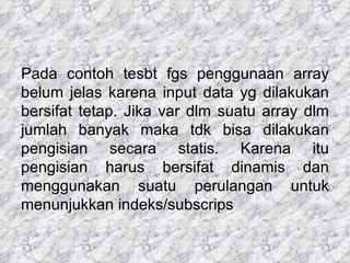 Pada contoh tesbt fgs penggunaan array belum jelas karena input data yg dilakukan bersifat tetap. Jika var dlm suatu array dlm jumlah banyak maka tdk bisa dilakukan pengisian secara statis. Karena itu pengisian harus bersifat dinamis dan menggunakan suatu perulangan untuk menunjukkan indeks/subscrips 