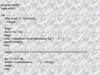 program larik3; uses wincrt; var mhs: array [1..7] of string; i: integer; begin for i:=1 to 7 do begin write ('masukkan nama mahasiswa ke ','  ',i,' ='); readln (mhs[i]); end; writeln ('==========================================='); for i:= 1 to 7 do writeln ('mahasiswa ke ','  ',i,'  ',mhs[i]); readln; end. 