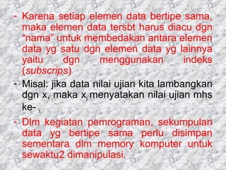 Karena setiap elemen data bertipe sama, maka elemen data tersbt harus diacu dgn “nama” untuk membedakan antara elemen data yg satu dgn elemen data yg lainnya yaitu dgn menggunakan indeks ( subscrips ) Misal: jika data nilai ujian kita lambangkan dgn x, maka x i  menyatakan nilai ujian mhs ke-  i.  Dlm kegiatan pemrograman, sekumpulan data yg bertipe sama perlu disimpan sementara dlm memory komputer untuk sewaktu2 dimanipulasi. 