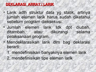DEKLARASI  ARRAY / LARIK Larik adlh struktur data yg statik, artinya jumlah elemen larik harus sudah diketahui sebelum program dieksekusi. Jumlah elemen larik tdk dpt diubah, ditambah, atau dikurangi selama pelaksanaan program. Mendeklarasikan larik dlm bag deklarasi berarti: 1. mendefinisikan banyaknya elemen larik 2. mendefinisikan tipe elemen larik 