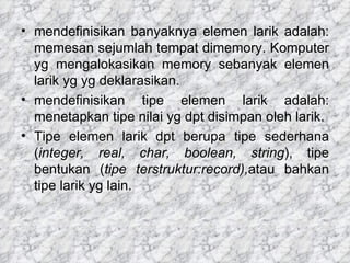 mendefinisikan banyaknya elemen larik adalah: memesan sejumlah tempat dimemory. Komputer yg mengalokasikan memory sebanyak elemen larik yg yg deklarasikan. mendefinisikan tipe elemen larik adalah: menetapkan tipe nilai yg dpt disimpan oleh larik. Tipe elemen larik dpt berupa tipe sederhana ( integer, real, char, boolean, string ), tipe bentukan ( tipe terstruktur:record), atau bahkan tipe larik yg lain. 
