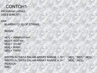 CONTOH1 PROGRAM LARIK2; USES WINCRT; VAR M:ARRAY [1..5] OF STRING; BEGIN M[1]:= 'ARMADIYAH'; M[2]:= 'ADITYA'; M[3]:= 'ZIYAD  '; M[4]:= 'RANI'; M[5]:= 'FIKRI'; WRITELN ('DATA DALAM ARRAY RANGE 1..3=','  ',M[1],' ',M[2],' ',M[3]); WRITELN ('DATA DALAM ARRAY RANGE 4..5=','  ',M[4],' ',M[5]); READLN; END. 