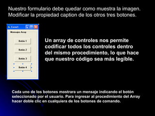 Nuestro formulario debe quedar como muestra la imagen. Modificar la propiedad caption de los otros tres botones. Un array de controles nos permite codificar todos los controles dentro del mismo procedimiento, lo que hace que nuestro código sea más legible. Cada uno de los botones mostrara un mensaje indicando el botón seleccionado por el usuario. Para ingresar al procedimiento del Array hacer doble clic en cualquiera de los botones de comando. 