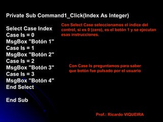 Private Sub Command1_Click(Index As Integer) Select Case Index Case Is = 0 MsgBox "Botón 1" Case Is = 1 MsgBox "Botón 2" Case Is = 2 MsgBox "Botón 3" Case Is = 3 MsgBox "Botón 4" End Select End Sub Con Select Case seleccionamos el índice del control, si es 0 (cero), es el botón 1 y se ejecutan esas instrucciones. Con Case Is preguntamos para saber que botón fue pulsado por el usuario Prof.: Ricardo VIQUEIRA 
