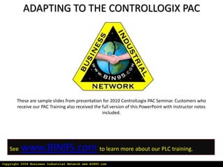 ADAPTING TO THE CONTROLLOGIX PAC




       These are sample slides from presentation for 2010 ControlLogix PAC Seminar. Customers who
       receive our PAC Training also received the full version of this PowerPoint with Instructor notes
                                                  included.




    See   www.BIN95.com to learn more about our PLC training.
Copyright 2009 Business Industrial Network www.BIN95.com
 