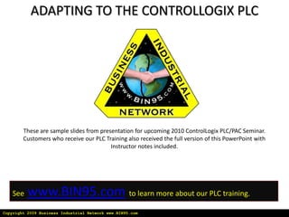 ADAPTING TO THE CONTROLLOGIX PLC These are sample slides from presentation for upcoming 2010 ControlLogix PLC/PAC Seminar. Customers who receive our PLC Training also received the full version of this PowerPoint with Instructor notes included. Seewww.BIN95.comto learn more about our PLC training. Copyright 2009 Business Industrial Network www.BIN95.com 