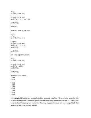 int i, j ;
for ( i = 0 ; i < row ; i++ )
{
for ( j = 0 ; j < col ; j++ )
printf ( "%d ", * ( q + i * col + j ) ) ;

printf ( "n" ) ;
}
printf ("n" ) ;
}
show ( int ( *q )[4], int row, int col )
{
int i, j ;
int *p ;
for ( i = 0 ; i < row ; i++ )
{
p=q+i;
for ( j = 0 ; j < col ; j++ )
printf ( "%d ", * ( p + j ) ) ;
printf ( "n" ) ;
}
printf ( "n" ) ;
}
print ( int q[ ][4], int row, int col )
{
int i, j ;
for ( i = 0 ; i < row ; i++ )
{
for ( j = 0 ; j < col ; j++ )
printf ( "%d ", q[i][j] ) ;
printf ( "n" ) ;
}
printf ( "n" ) ;
}
And here is the output…
1234
5678

9016
1234
5678
9016
1234
5678
9016

In the display( ) function we have collected the base address of the 2-D array being passed to it in
an ordinary int pointer. Then through the two for loops using the expression * ( q + i * col + j ) we
have reached the appropriate element in the array. Suppose i is equal to 2 and j is equal to 3, then
we wish to reach the element a[2][3].
 