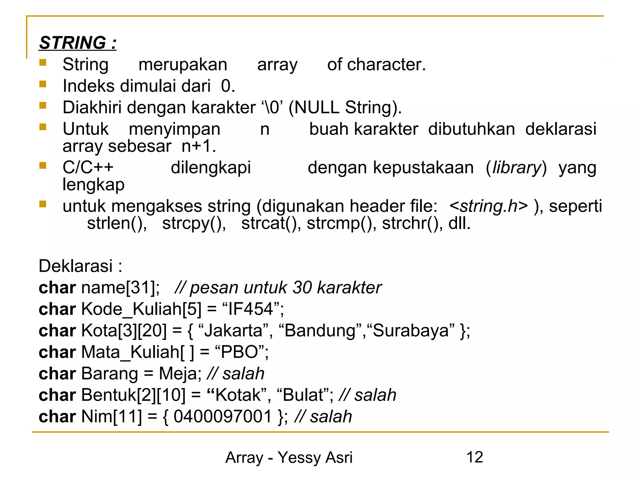 STRING :
 String    merupakan      array      of character.
 Indeks dimulai dari 0.
 Diakhiri dengan karakter ‘0’ (NULL String).
 Untuk    menyimpan        n      buah karakter dibutuhkan deklarasi
  array sebesar n+1.
 C/C++         dilengkapi         dengan kepustakaan (library) yang
  lengkap
 untuk mengakses string (digunakan header file: <string.h> ), seperti
     strlen(), strcpy(), strcat(), strcmp(), strchr(), dll.

Deklarasi :
char name[31]; // pesan untuk 30 karakter
char Kode_Kuliah[5] = “IF454”;
char Kota[3][20] = { “Jakarta”, “Bandung”,“Surabaya” };
char Mata_Kuliah[ ] = “PBO”;
char Barang = Meja; // salah
char Bentuk[2][10] = “Kotak”, “Bulat”; // salah
char Nim[11] = { 0400097001 }; // salah

                       Array - Yessy Asri             12
 