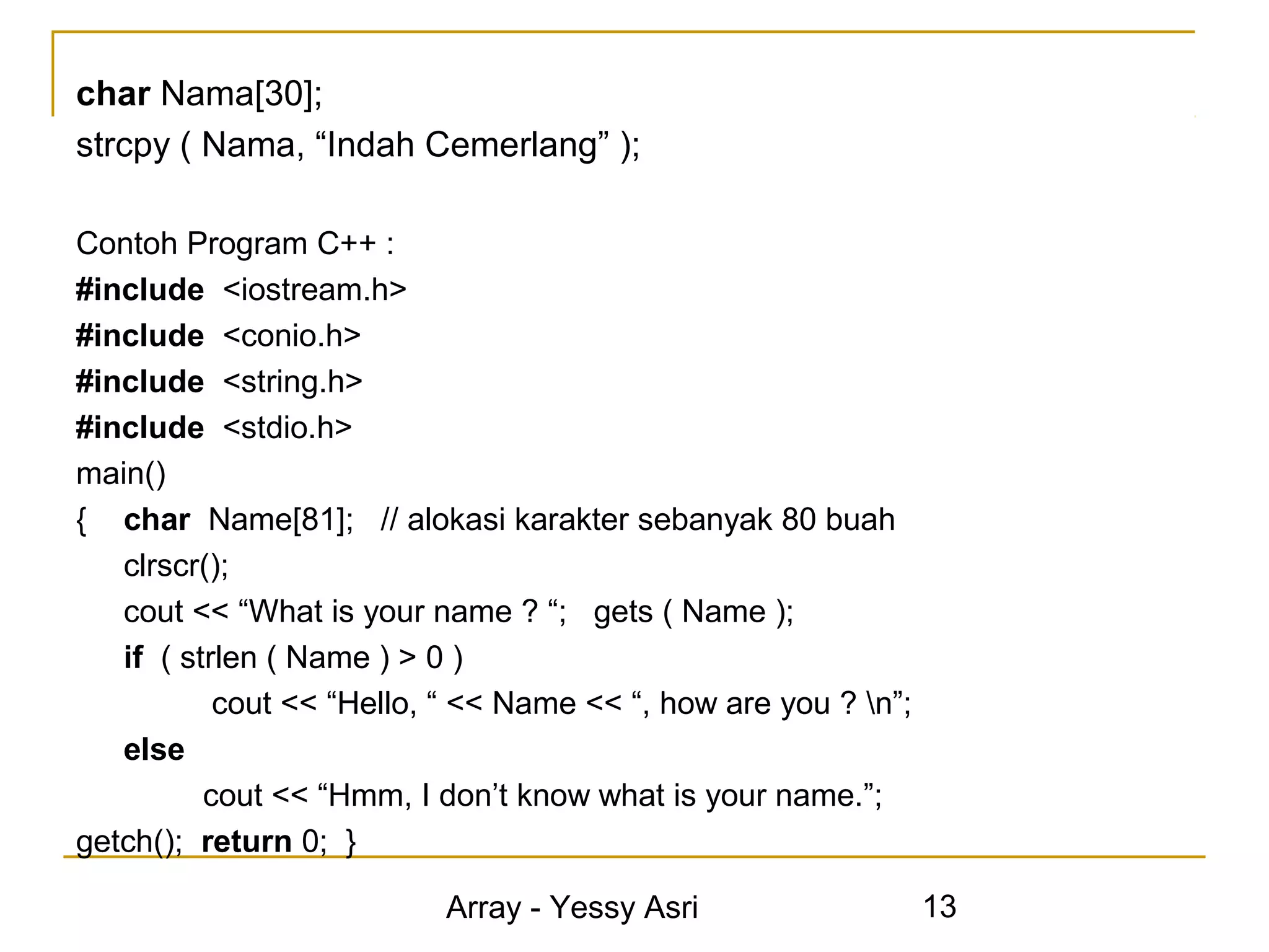 char Nama[30];
strcpy ( Nama, “Indah Cemerlang” );

Contoh Program C++ :
#include <iostream.h>
#include <conio.h>
#include <string.h>
#include <stdio.h>
main()
{ char Name[81]; // alokasi karakter sebanyak 80 buah
   clrscr();
   cout << “What is your name ? “; gets ( Name );
   if ( strlen ( Name ) > 0 )
           cout << “Hello, “ << Name << “, how are you ? n”;
   else
          cout << “Hmm, I don’t know what is your name.”;
getch(); return 0; }

                           Array - Yessy Asri                   13
 