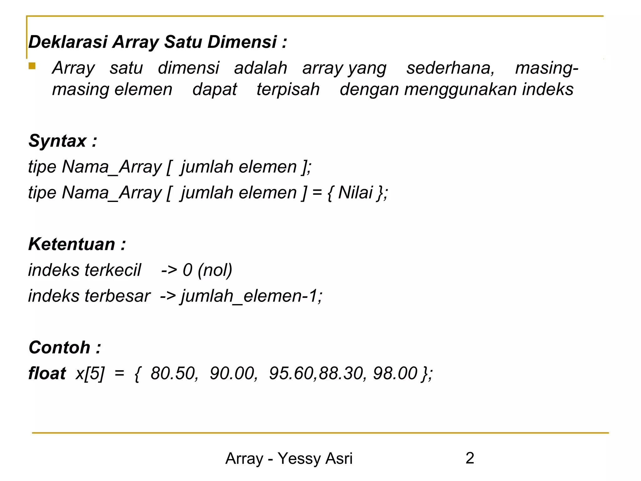 Deklarasi Array Satu Dimensi :
 Array satu dimensi adalah array yang sederhana, masing-
  masing elemen dapat terpisah dengan menggunakan indeks

Syntax :
tipe Nama_Array [ jumlah elemen ];
tipe Nama_Array [ jumlah elemen ] = { Nilai };

Ketentuan :
indeks terkecil -> 0 (nol)
indeks terbesar -> jumlah_elemen-1;

Contoh :
float x[5] = { 80.50, 90.00, 95.60,88.30, 98.00 };



                         Array - Yessy Asri          2
 