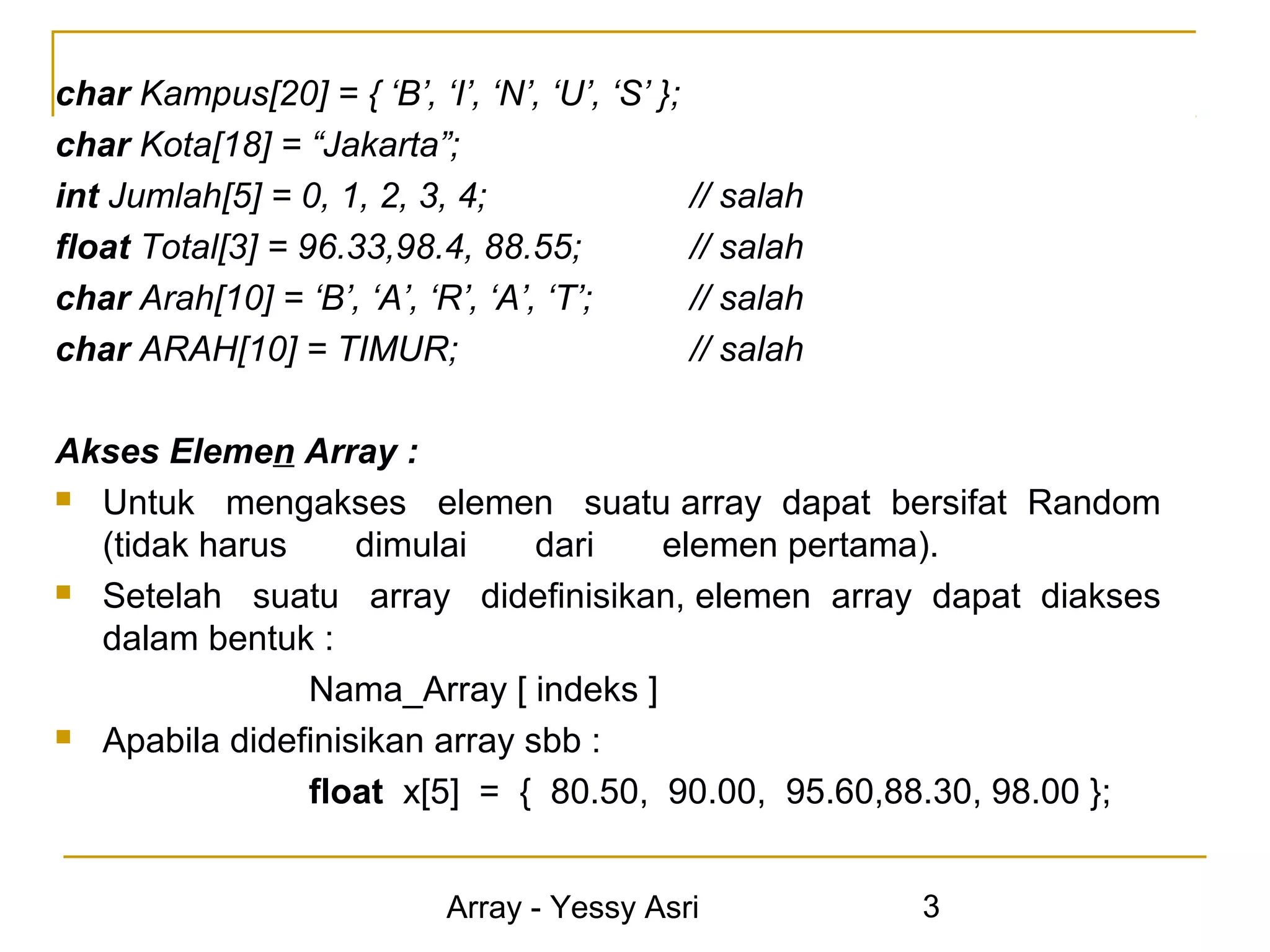 char Kampus[20] = { ‘B’, ‘I’, ‘N’, ‘U’, ‘S’ };
char Kota[18] = “Jakarta”;
int Jumlah[5] = 0, 1, 2, 3, 4;                 // salah
float Total[3] = 96.33,98.4, 88.55;            // salah
char Arah[10] = ‘B’, ‘A’, ‘R’, ‘A’, ‘T’;       // salah
char ARAH[10] = TIMUR;                         // salah

Akses Elemen Array :
 Untuk mengakses elemen suatu array dapat bersifat Random

  (tidak harus     dimulai     dari  elemen pertama).
 Setelah suatu array didefinisikan, elemen array dapat diakses

  dalam bentuk :
               Nama_Array [ indeks ]
 Apabila didefinisikan array sbb :

               float x[5] = { 80.50, 90.00, 95.60,88.30, 98.00 };


                            Array - Yessy Asri            3
 