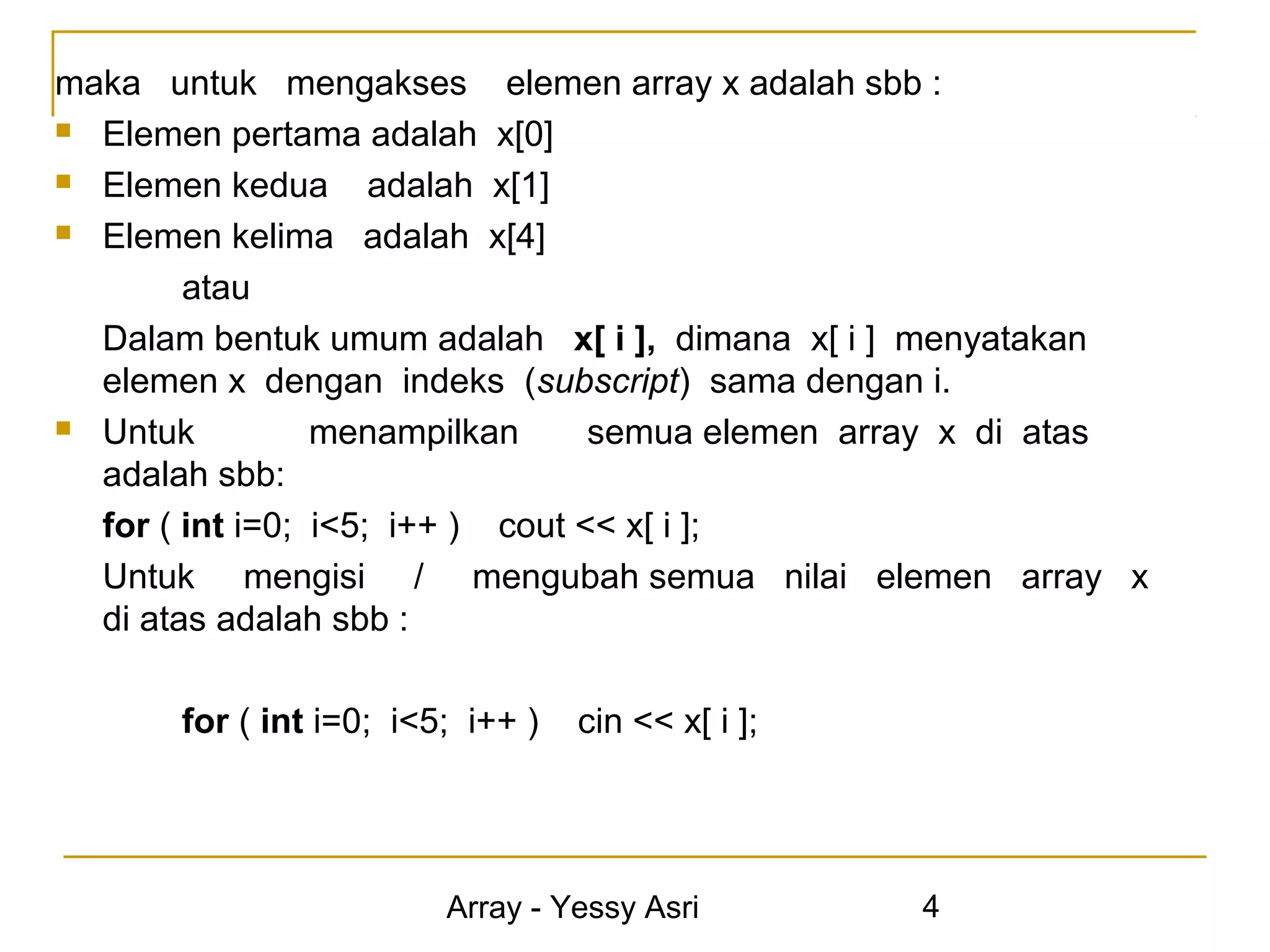 maka untuk mengakses elemen array x adalah sbb :
 Elemen pertama adalah x[0]

 Elemen kedua       adalah x[1]
 Elemen kelima adalah x[4]

        atau
  Dalam bentuk umum adalah x[ i ], dimana x[ i ] menyatakan
  elemen x dengan indeks (subscript) sama dengan i.
 Untuk          menampilkan      semua elemen array x di atas
  adalah sbb:
  for ( int i=0; i<5; i++ ) cout << x[ i ];
  Untuk mengisi / mengubah semua nilai elemen array x
  di atas adalah sbb :

       for ( int i=0; i<5; i++ )   cin << x[ i ];




                         Array - Yessy Asri         4
 