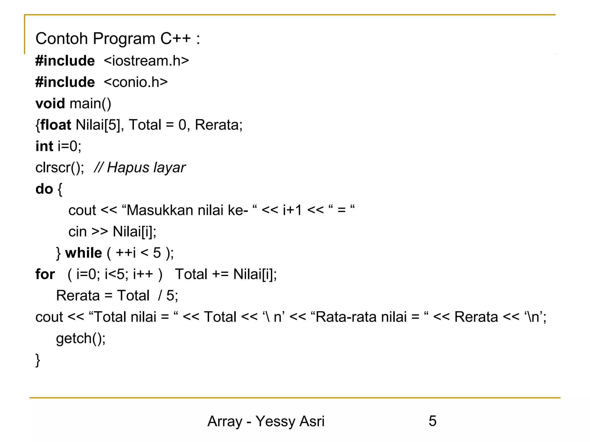 Contoh Program C++ :
#include <iostream.h>
#include <conio.h>
void main()
{float Nilai[5], Total = 0, Rerata;
int i=0;
clrscr(); // Hapus layar
do {
      cout << “Masukkan nilai ke- “ << i+1 << “ = “
      cin >> Nilai[i];
    } while ( ++i < 5 );
for ( i=0; i<5; i++ ) Total += Nilai[i];
    Rerata = Total / 5;
cout << “Total nilai = “ << Total << ‘ n’ << “Rata-rata nilai = “ << Rerata << ‘n’;
    getch();
}



                            Array - Yessy Asri                   5
 