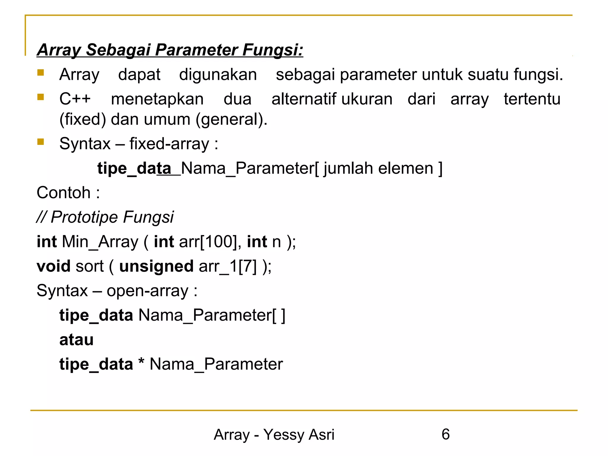 Array Sebagai Parameter Fungsi:
 Array      dapat digunakan sebagai parameter untuk suatu fungsi.
 C++       menetapkan dua alternatif ukuran dari array tertentu
    (fixed) dan umum (general).
 Syntax – fixed-array :

          tipe_data Nama_Parameter[ jumlah elemen ]
Contoh :
// Prototipe Fungsi
int Min_Array ( int arr[100], int n );
void sort ( unsigned arr_1[7] );
Syntax – open-array :
    tipe_data Nama_Parameter[ ]
    atau
    tipe_data * Nama_Parameter



                      Array - Yessy Asri          6
 