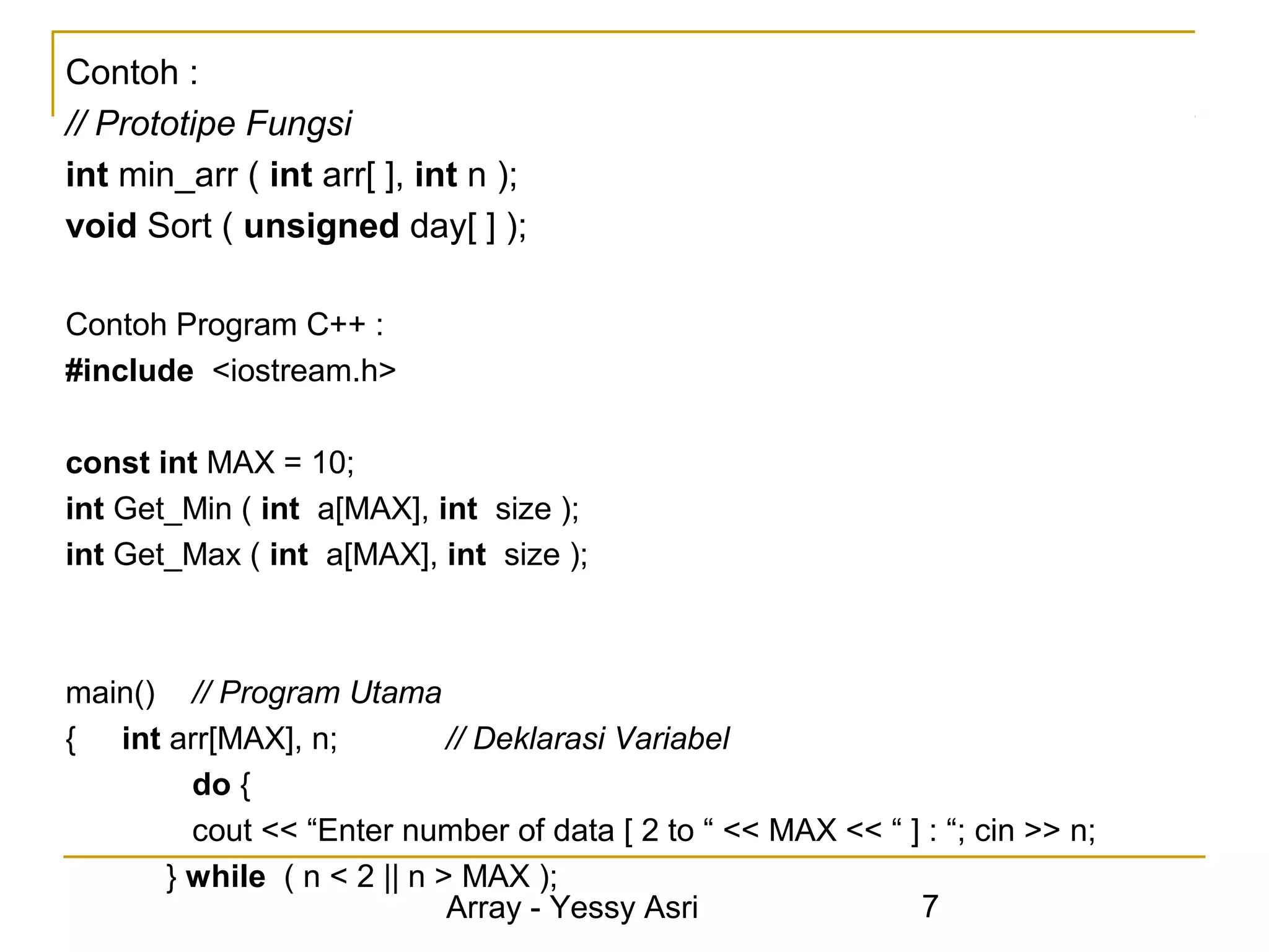Contoh :
// Prototipe Fungsi
int min_arr ( int arr[ ], int n );
void Sort ( unsigned day[ ] );

Contoh Program C++ :
#include <iostream.h>

const int MAX = 10;
int Get_Min ( int a[MAX], int size );
int Get_Max ( int a[MAX], int size );



main() // Program Utama
{ int arr[MAX], n;          // Deklarasi Variabel
        do {
        cout << “Enter number of data [ 2 to “ << MAX << “ ] : “; cin >> n;
      } while ( n < 2 || n > MAX );
                            Array - Yessy Asri              7
 