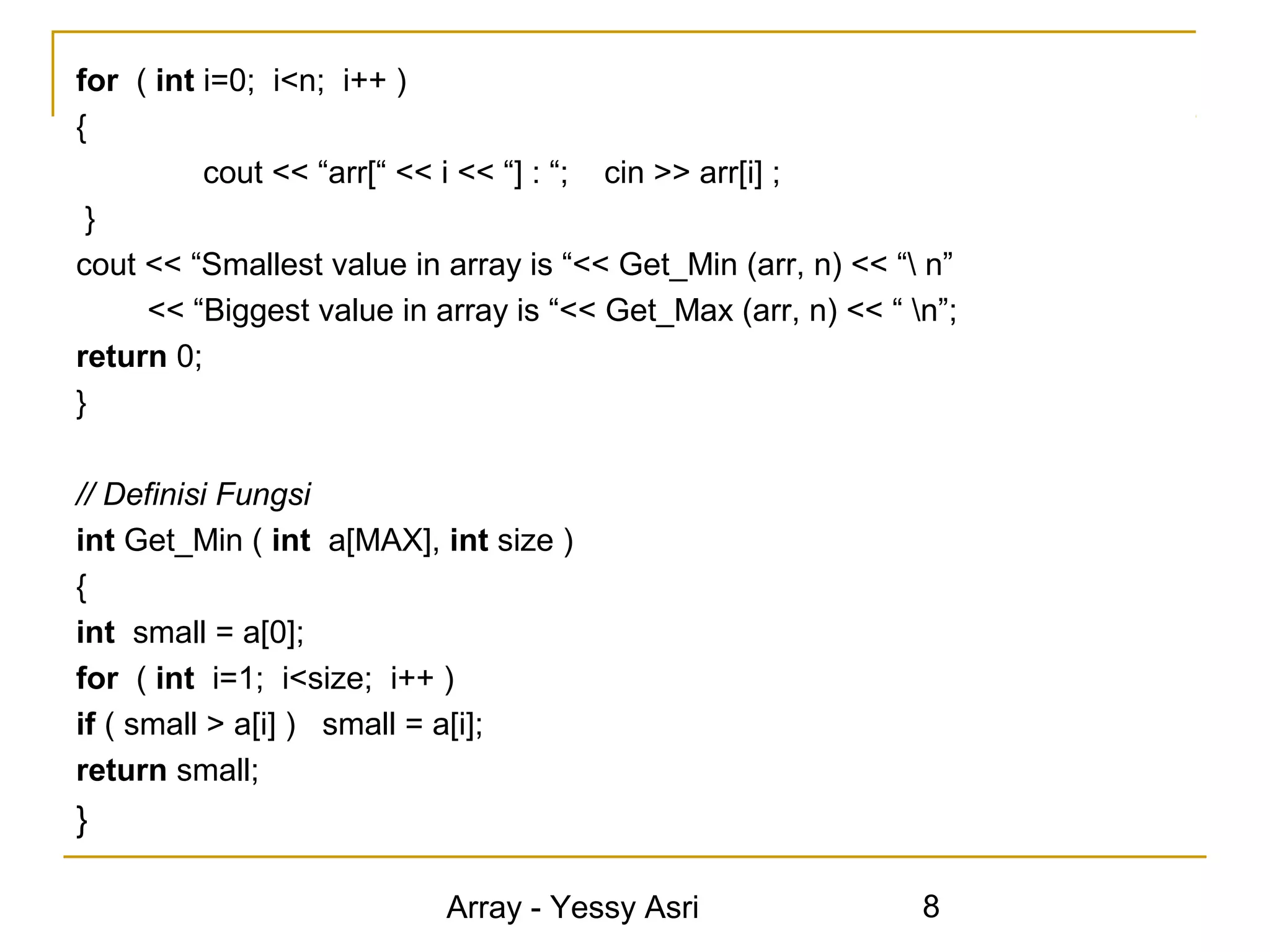 for ( int i=0; i<n; i++ )
{
          cout << “arr[“ << i << “] : “; cin >> arr[i] ;
 }
cout << “Smallest value in array is “<< Get_Min (arr, n) << “ n”
     << “Biggest value in array is “<< Get_Max (arr, n) << “ n”;
return 0;
}

// Definisi Fungsi
int Get_Min ( int a[MAX], int size )
{
int small = a[0];
for ( int i=1; i<size; i++ )
if ( small > a[i] ) small = a[i];
return small;
}

                           Array - Yessy Asri                 8
 