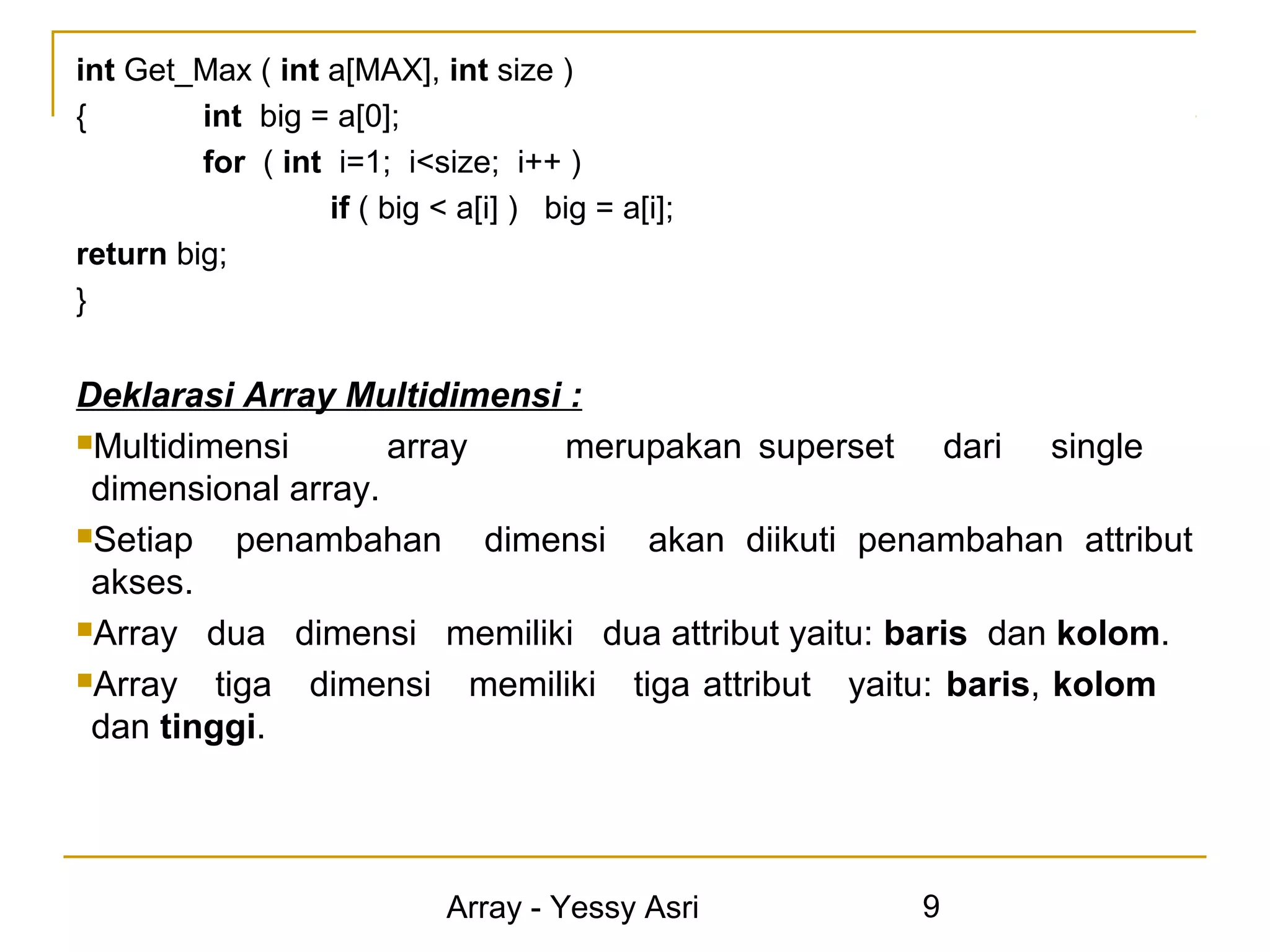 int Get_Max ( int a[MAX], int size )
{        int big = a[0];
         for ( int i=1; i<size; i++ )
                  if ( big < a[i] ) big = a[i];
return big;
}


Deklarasi Array Multidimensi :
Multidimensi       array    merupakan superset dari single
 dimensional array.
Setiap    penambahan dimensi akan diikuti penambahan attribut
 akses.
Array dua dimensi memiliki dua attribut yaitu: baris dan kolom.

Array   tiga dimensi memiliki tiga attribut yaitu: baris, kolom
 dan tinggi.




                             Array - Yessy Asri   9
 