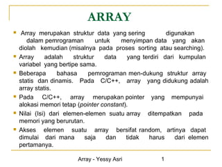 ARRAY
    Array merupakan struktur data yang sering            digunakan
       dalam pemrograman         untuk   menyimpan data yang akan
    diolah kemudian (misalnya pada proses sorting atau searching).
   Array      adalah   struktur    data    yang terdiri dari kumpulan
    variabel yang bertipe sama.
   Beberapa       bahasa     pemrograman men-dukung struktur array
    statis dan dinamis. Pada C/C++, array yang didukung adalah
    array statis.
   Pada C/C++, array merupakan pointer yang mempunyai
    alokasi memori tetap (pointer constant).
   Nilai (Isi) dari elemen-elemen suatu array ditempatkan pada
    memori yang berurutan.
   Akses elemen suatu array bersifat random, artinya dapat
    dimulai dari mana       saja     dan   tidak    harus    dari elemen
    pertamanya.

                         Array - Yessy Asri            1
 