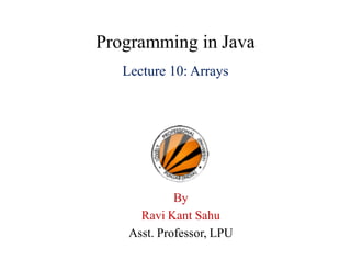 Programming in Java
Lecture 10: Arrays
By
Ravi Kant Sahu
Asst. Professor, LPU
 