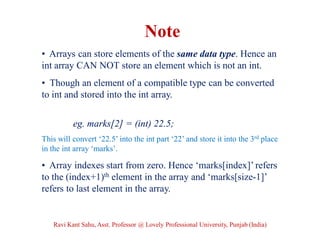 • Arrays can store elements of the same data type. Hence an
int array CAN NOT store an element which is not an int.
• Though an element of a compatible type can be converted
to int and stored into the int array.
eg. marks[2] = (int) 22.5;
This will convert ‘22.5’ into the int part ‘22’ and store it into the 3rd place
in the int array ‘marks’.
• Array indexes start from zero. Hence ‘marks[index]’ refers
to the (index+1)th element in the array and ‘marks[size-1]’
refers to last element in the array.
Note
Ravi Kant Sahu, Asst. Professor @ Lovely Professional University, Punjab (India)
 