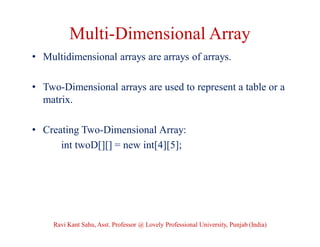 Multi-Dimensional Array
• Multidimensional arrays are arrays of arrays.
• Two-Dimensional arrays are used to represent a table or a
matrix.
• Creating Two-Dimensional Array:
int twoD[][] = new int[4][5];
Ravi Kant Sahu, Asst. Professor @ Lovely Professional University, Punjab (India)
 