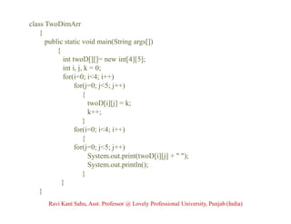 class TwoDimArr
{
public static void main(String args[])
{
int twoD[][]= new int[4][5];
int i, j, k = 0;
for(i=0; i<4; i++)
for(j=0; j<5; j++)
{
twoD[i][j] = k;
k++;
}
for(i=0; i<4; i++)
{
for(j=0; j<5; j++)
System.out.print(twoD[i][j] + " ");
System.out.println();
}
}
}
Ravi Kant Sahu, Asst. Professor @ Lovely Professional University, Punjab (India)
 
