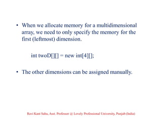 • When we allocate memory for a multidimensional
array, we need to only specify the memory for the
first (leftmost) dimension.
int twoD[][] = new int[4][];
• The other dimensions can be assigned manually.
Ravi Kant Sahu, Asst. Professor @ Lovely Professional University, Punjab (India)
 