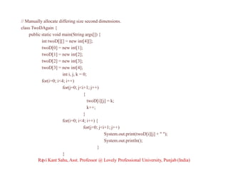 // Manually allocate differing size second dimensions.
class TwoDAgain {
public static void main(String args[]) {
int twoD[][] = new int[4][];
twoD[0] = new int[1];
twoD[1] = new int[2];
twoD[2] = new int[3];
twoD[3] = new int[4];
int i, j, k = 0;
for(i=0; i<4; i++)
for(j=0; j<i+1; j++)
{
twoD[i][j] = k;
k++;
}
for(i=0; i<4; i++) {
for(j=0; j<i+1; j++)
System.out.print(twoD[i][j] + " ");
System.out.println();
}
}
}Ravi Kant Sahu, Asst. Professor @ Lovely Professional University, Punjab (India)
 