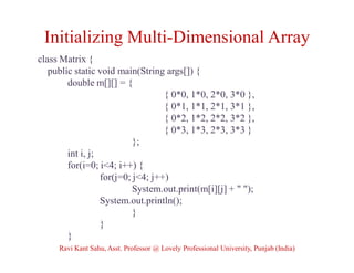Initializing Multi-Dimensional Array
class Matrix {
public static void main(String args[]) {
double m[][] = {
{ 0*0, 1*0, 2*0, 3*0 },
{ 0*1, 1*1, 2*1, 3*1 },
{ 0*2, 1*2, 2*2, 3*2 },
{ 0*3, 1*3, 2*3, 3*3 }
};
int i, j;
for(i=0; i<4; i++) {
for(j=0; j<4; j++)
System.out.print(m[i][j] + " ");
System.out.println();
}
}
}
Ravi Kant Sahu, Asst. Professor @ Lovely Professional University, Punjab (India)
 