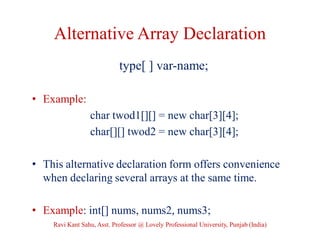 Alternative Array Declaration
type[ ] var-name;
• Example:
char twod1[][] = new char[3][4];
char[][] twod2 = new char[3][4];
• This alternative declaration form offers convenience
when declaring several arrays at the same time.
• Example: int[] nums, nums2, nums3;
Ravi Kant Sahu, Asst. Professor @ Lovely Professional University, Punjab (India)
 