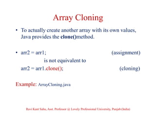 Array Cloning
• To actually create another array with its own values,
Java provides the clone()method.
• arr2 = arr1; (assignment)
is not equivalent to
arr2 = arr1.clone(); (cloning)
Example: ArrayCloning.java
Ravi Kant Sahu, Asst. Professor @ Lovely Professional University, Punjab (India)
 
