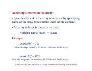 Accessing elements in the array:
• Specific element in the array is accessed by specifying
name of the array followed the index of the element.
• All array indexes in Java start at zero.
variable-name[index] = value;
Example:
marks[0] = 10;
This will assign the value 10 to the 1st element in the array.
marks[2] = 863;;
This will assign the value 863 to the 3rd element in the array.
Ravi Kant Sahu, Asst. Professor @ Lovely Professional University, Punjab (India)
 
