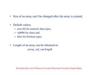 • Size of an array can’t be changed after the array is created.
• Default values:
– zero (0) for numeric data types,
– u0000 for chars and
– false for boolean types
• Length of an array can be obtained as:
array_ref_var.length
Ravi Kant Sahu, Asst. Professor @ Lovely Professional University, Punjab (India)
 