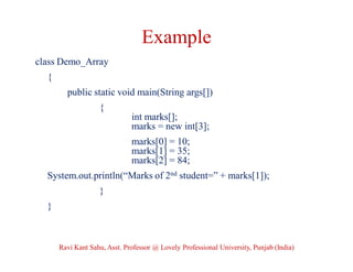Example
class Demo_Array
{
public static void main(String args[])
{
int marks[];
marks = new int[3];
marks[0] = 10;
marks[1] = 35;
marks[2] = 84;
System.out.println(“Marks of 2nd student=” + marks[1]);
}
}
Ravi Kant Sahu, Asst. Professor @ Lovely Professional University, Punjab (India)
 