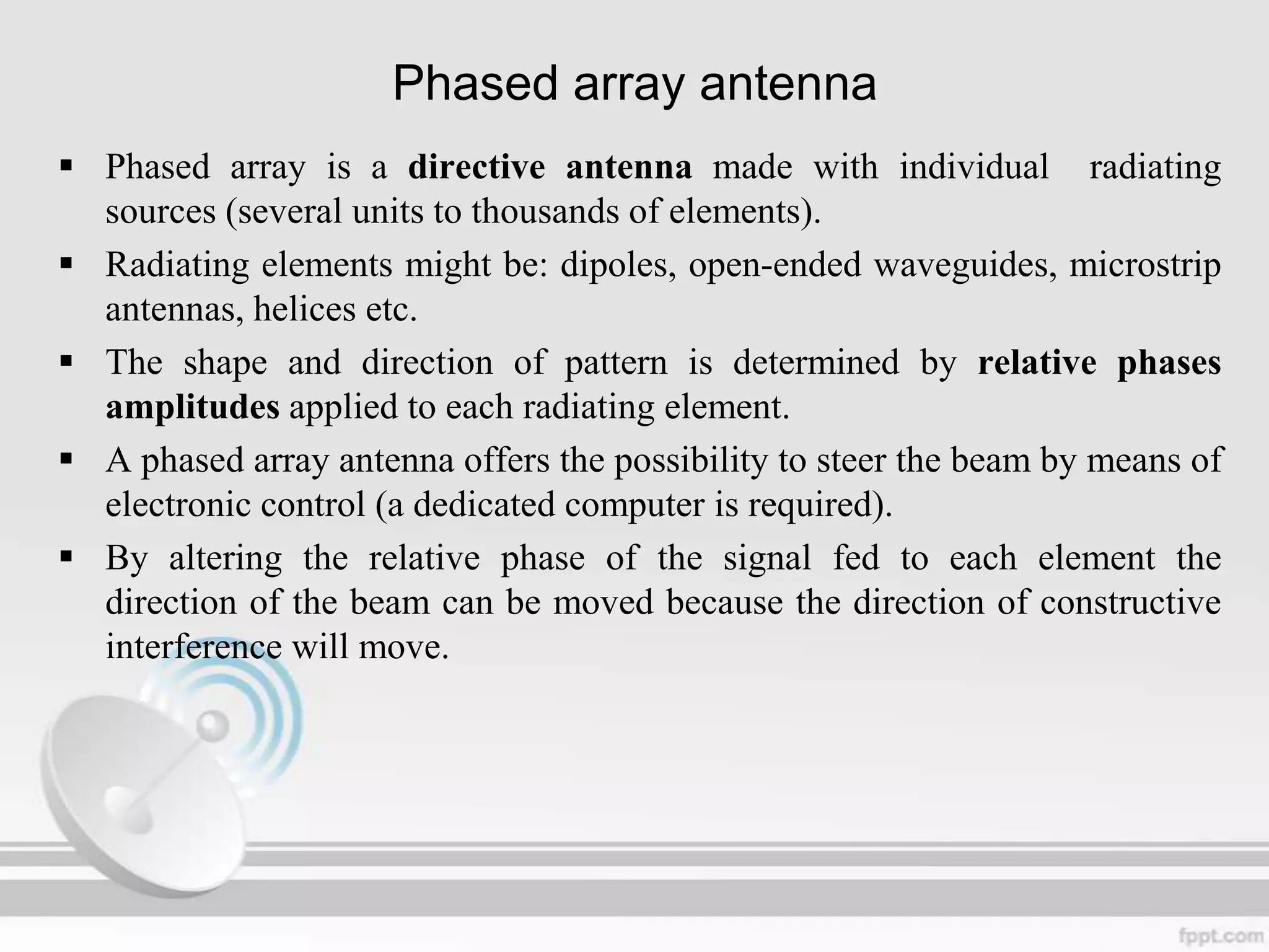 Phased array antenna
 Phased array is a directive antenna made with individual radiating
sources (several units to thousands of elements).
 Radiating elements might be: dipoles, open-ended waveguides, microstrip
antennas, helices etc.
 The shape and direction of pattern is determined by relative phases
amplitudes applied to each radiating element.
 A phased array antenna offers the possibility to steer the beam by means of
electronic control (a dedicated computer is required).
 By altering the relative phase of the signal fed to each element the
direction of the beam can be moved because the direction of constructive
interference will move.

 