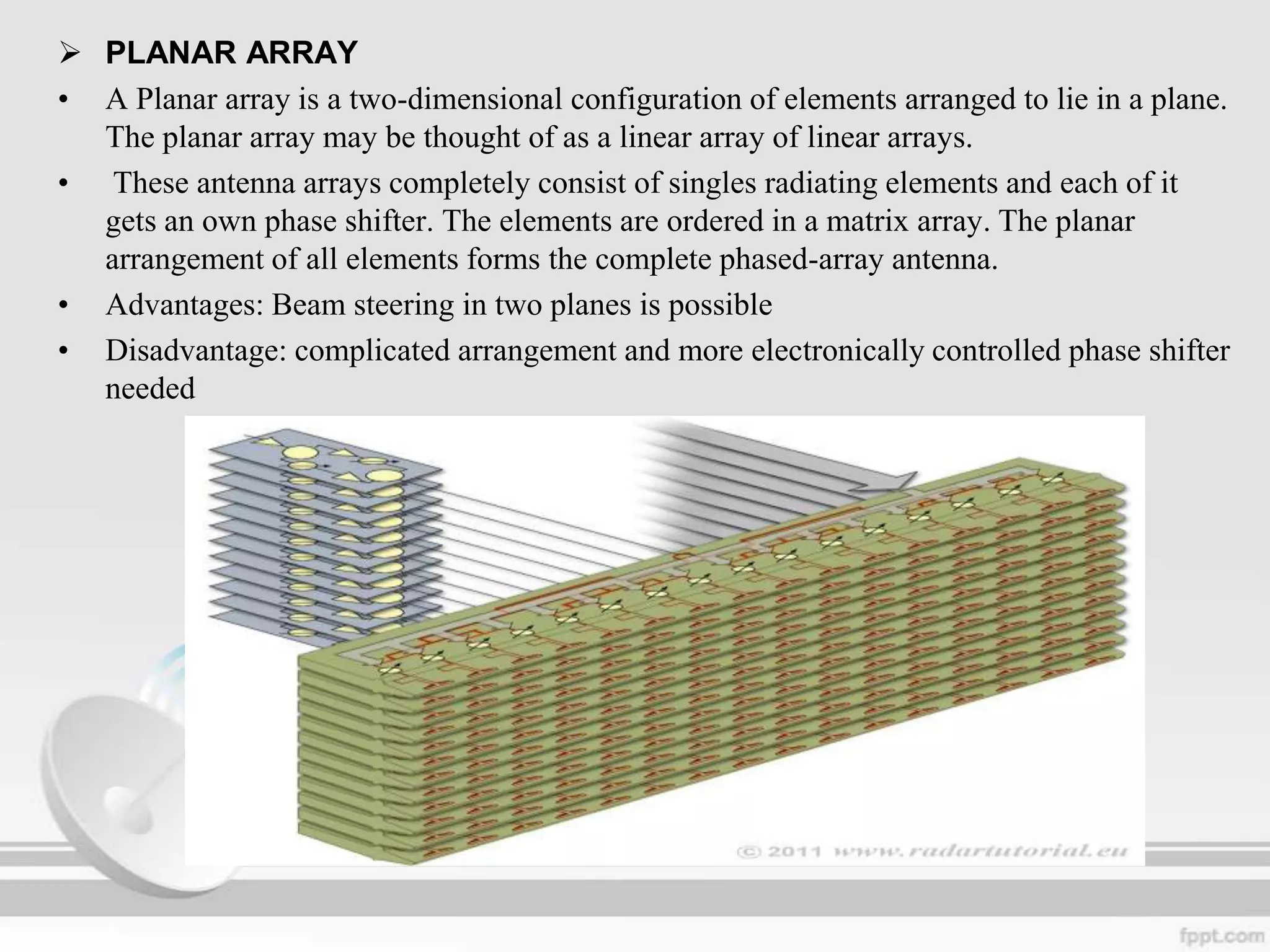  PLANAR ARRAY
• A Planar array is a two-dimensional configuration of elements arranged to lie in a plane.
The planar array may be thought of as a linear array of linear arrays.
• These antenna arrays completely consist of singles radiating elements and each of it
gets an own phase shifter. The elements are ordered in a matrix array. The planar
arrangement of all elements forms the complete phased-array antenna.
• Advantages: Beam steering in two planes is possible
• Disadvantage: complicated arrangement and more electronically controlled phase shifter
needed

 