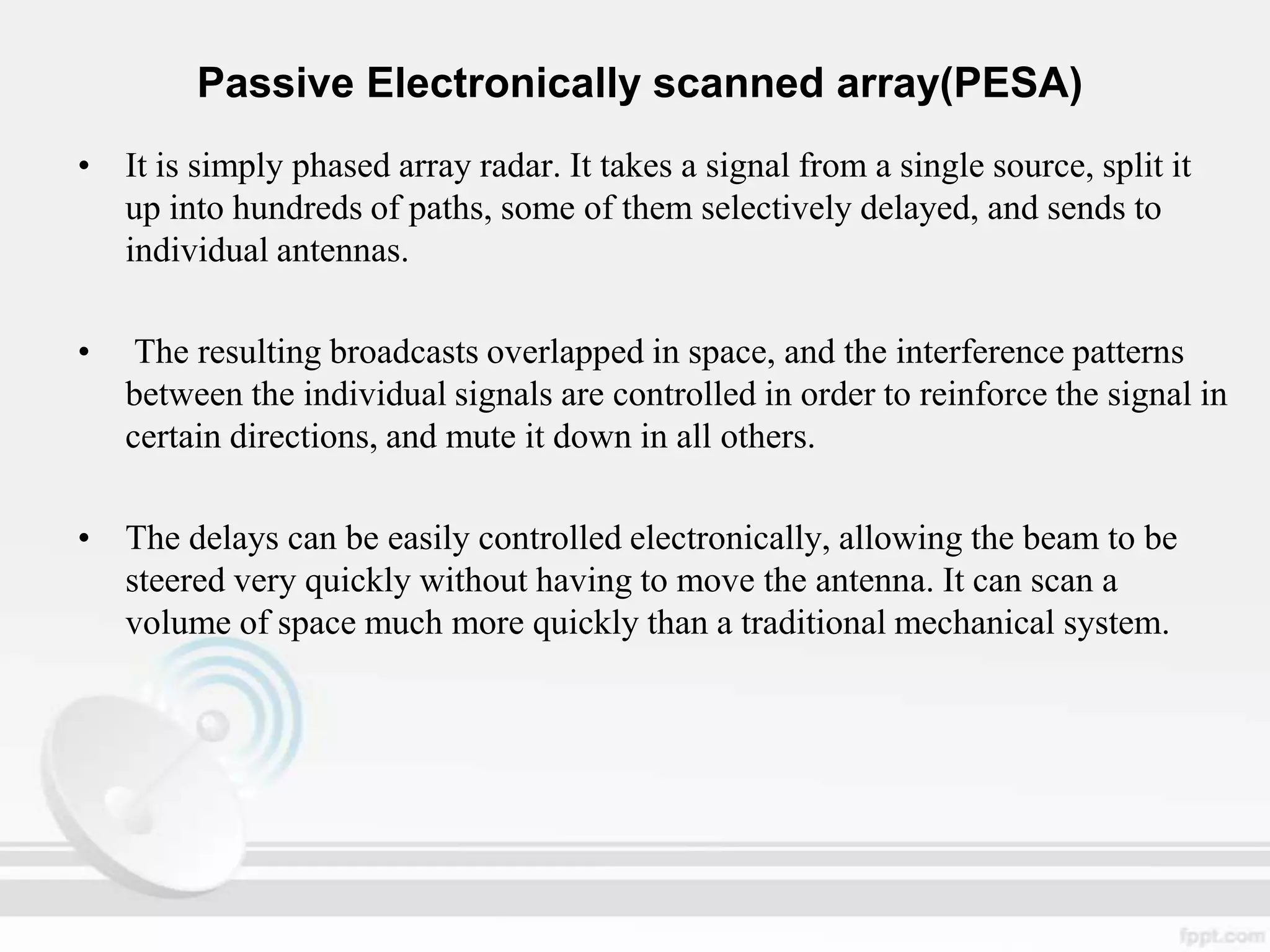 Passive Electronically scanned array(PESA)
• It is simply phased array radar. It takes a signal from a single source, split it
up into hundreds of paths, some of them selectively delayed, and sends to
individual antennas.
•

The resulting broadcasts overlapped in space, and the interference patterns
between the individual signals are controlled in order to reinforce the signal in
certain directions, and mute it down in all others.

• The delays can be easily controlled electronically, allowing the beam to be
steered very quickly without having to move the antenna. It can scan a
volume of space much more quickly than a traditional mechanical system.

 