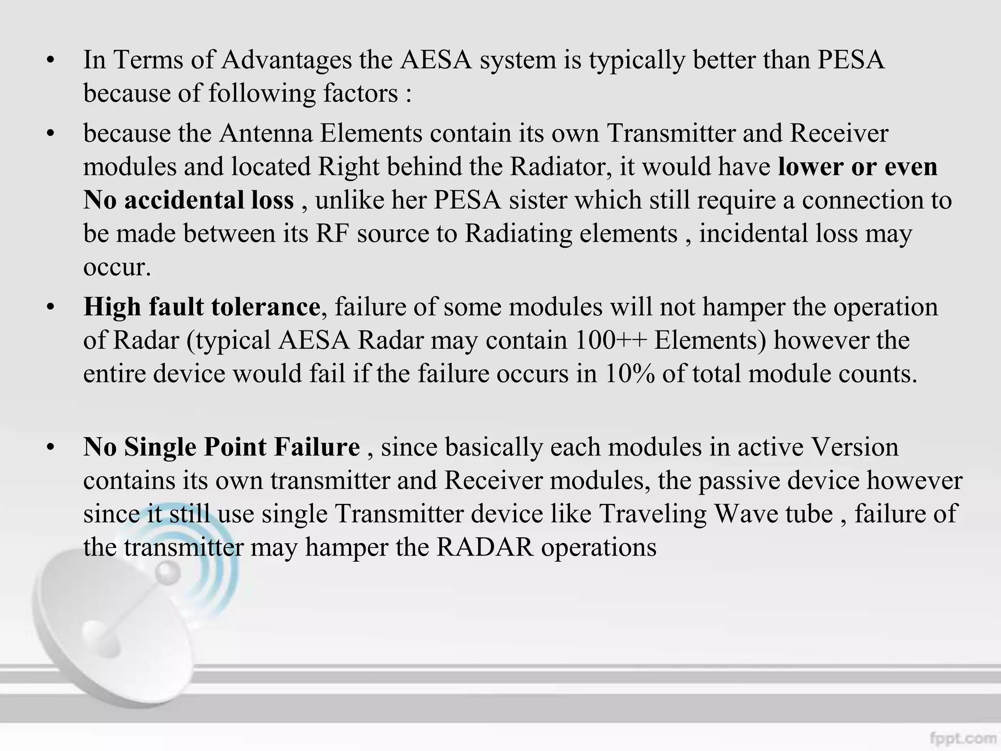 • In Terms of Advantages the AESA system is typically better than PESA
because of following factors :
• because the Antenna Elements contain its own Transmitter and Receiver
modules and located Right behind the Radiator, it would have lower or even
No accidental loss , unlike her PESA sister which still require a connection to
be made between its RF source to Radiating elements , incidental loss may
occur.
• High fault tolerance, failure of some modules will not hamper the operation
of Radar (typical AESA Radar may contain 100++ Elements) however the
entire device would fail if the failure occurs in 10% of total module counts.
• No Single Point Failure , since basically each modules in active Version
contains its own transmitter and Receiver modules, the passive device however
since it still use single Transmitter device like Traveling Wave tube , failure of
the transmitter may hamper the RADAR operations

 