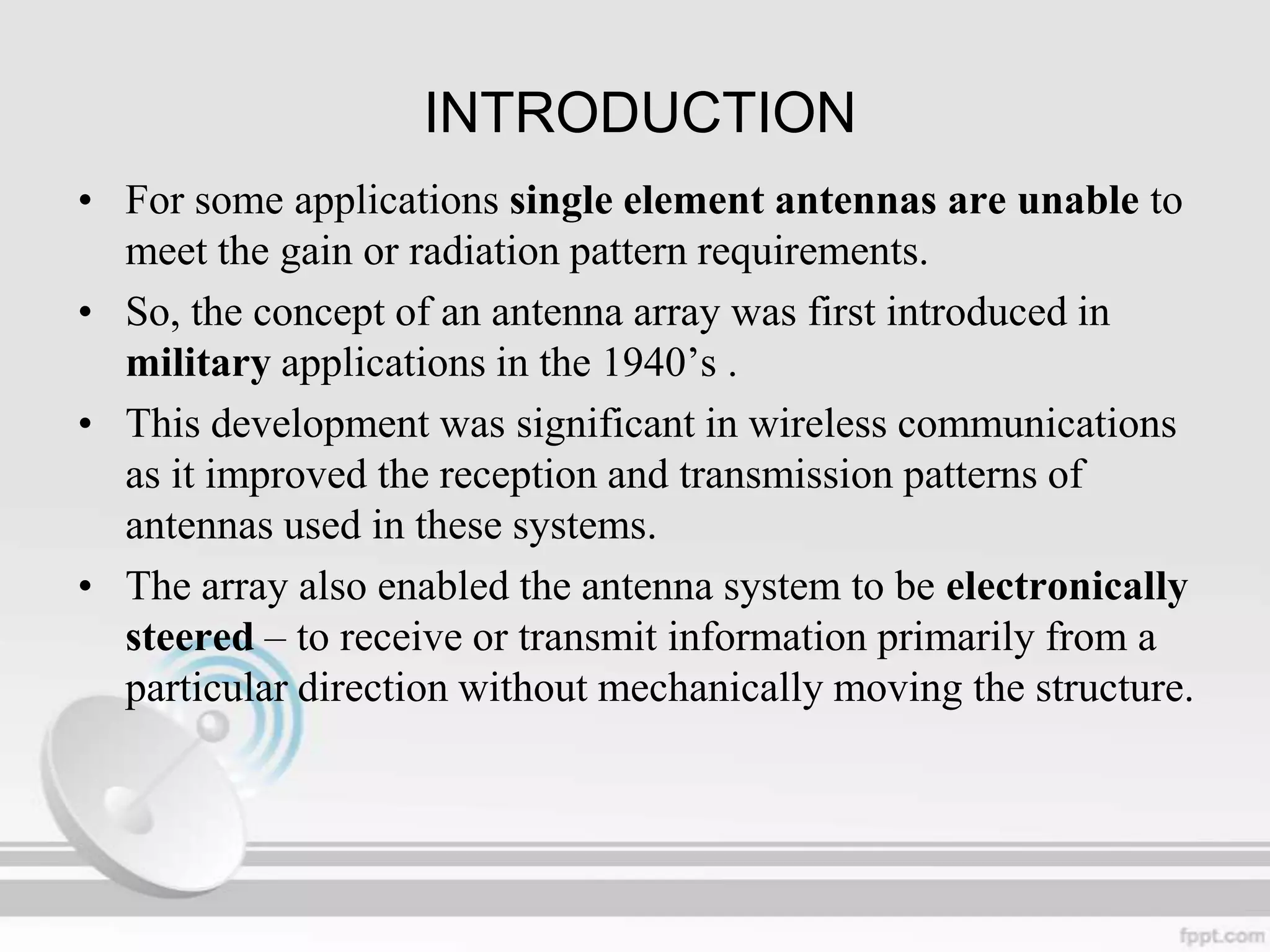 INTRODUCTION
• For some applications single element antennas are unable to
meet the gain or radiation pattern requirements.
• So, the concept of an antenna array was first introduced in
military applications in the 1940‟s .
• This development was significant in wireless communications
as it improved the reception and transmission patterns of
antennas used in these systems.
• The array also enabled the antenna system to be electronically
steered – to receive or transmit information primarily from a
particular direction without mechanically moving the structure.

 