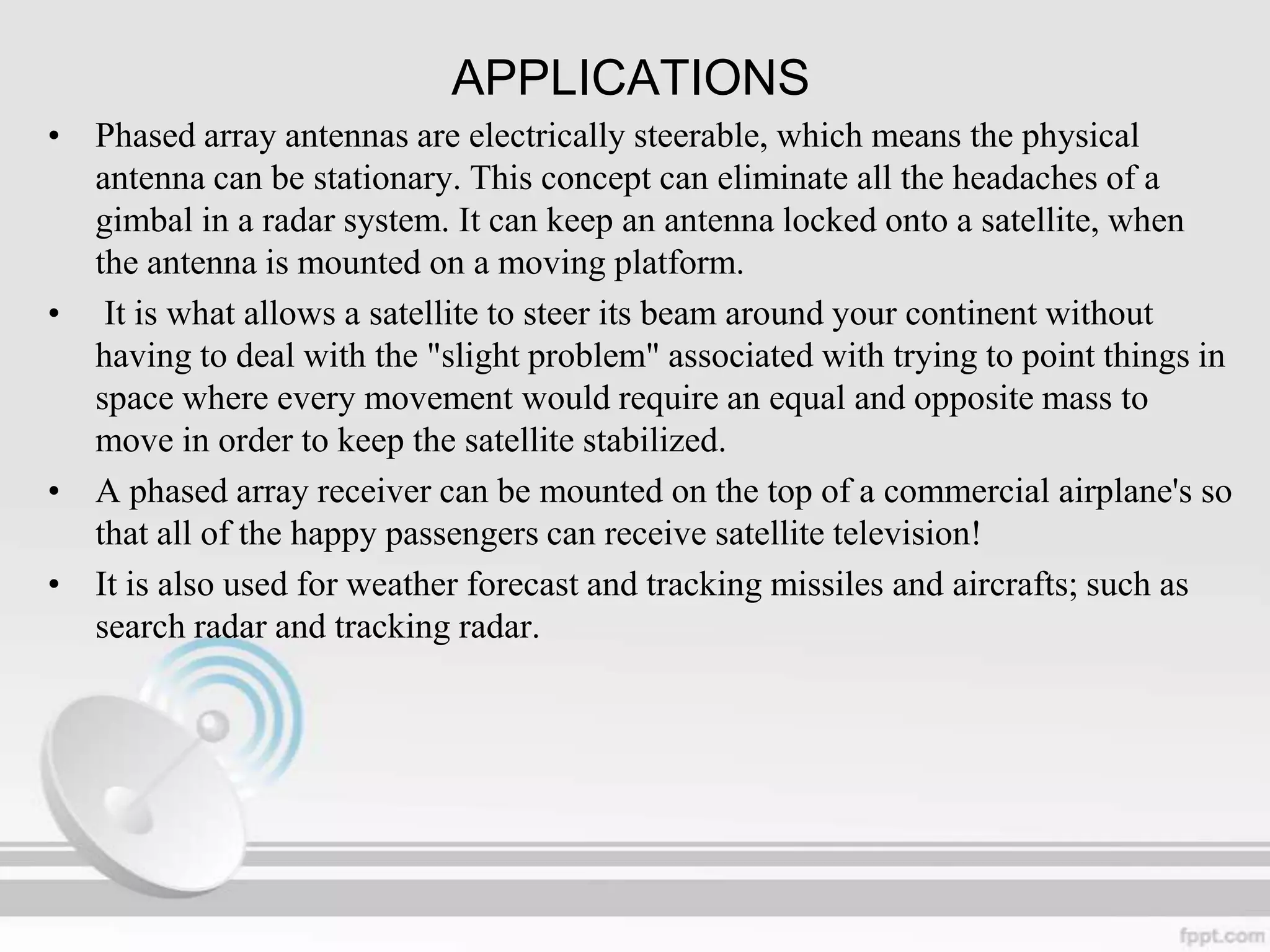 APPLICATIONS
• Phased array antennas are electrically steerable, which means the physical
antenna can be stationary. This concept can eliminate all the headaches of a
gimbal in a radar system. It can keep an antenna locked onto a satellite, when
the antenna is mounted on a moving platform.
• It is what allows a satellite to steer its beam around your continent without
having to deal with the "slight problem" associated with trying to point things in
space where every movement would require an equal and opposite mass to
move in order to keep the satellite stabilized.
• A phased array receiver can be mounted on the top of a commercial airplane's so
that all of the happy passengers can receive satellite television!
• It is also used for weather forecast and tracking missiles and aircrafts; such as
search radar and tracking radar.

 