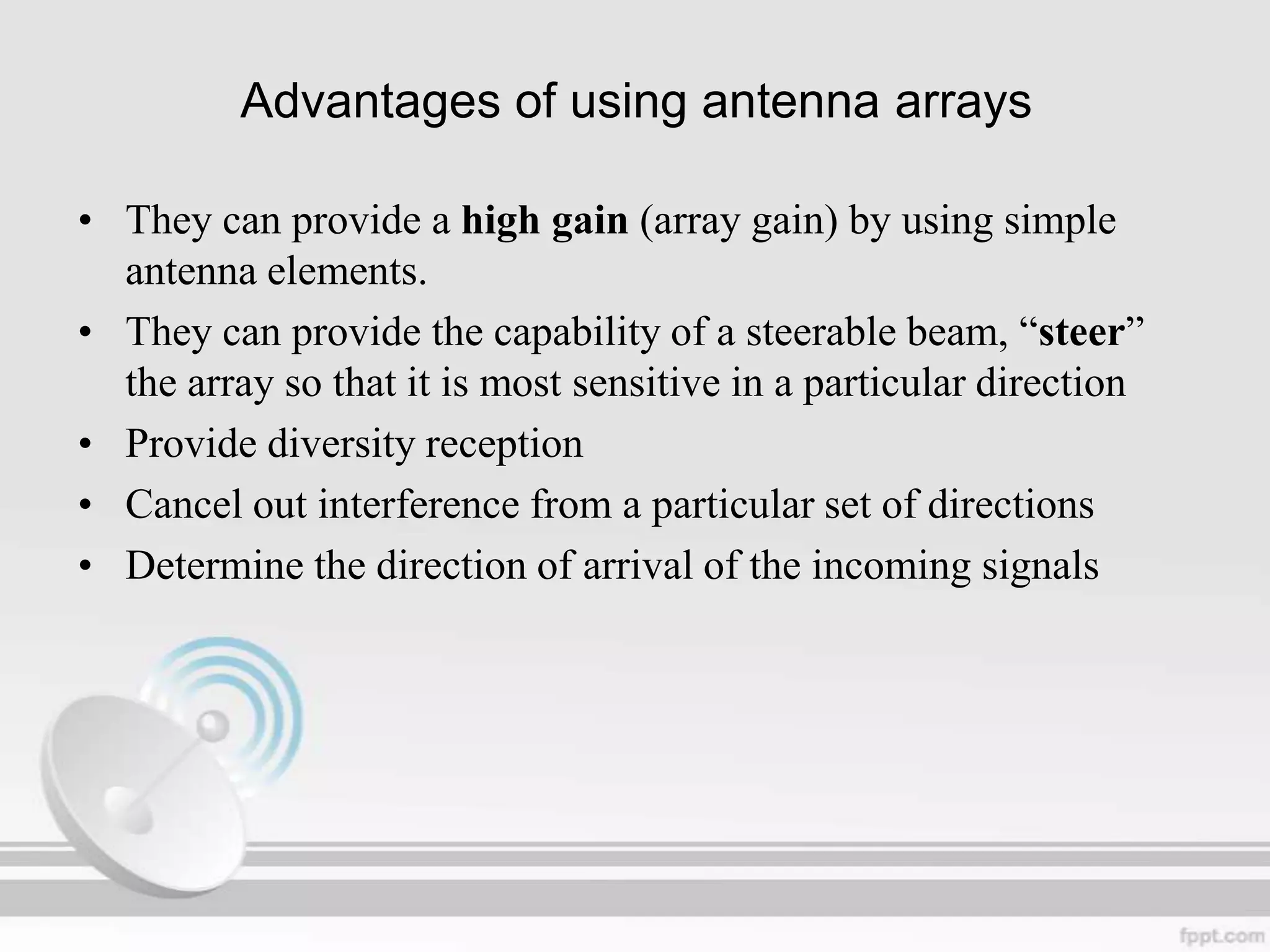 Advantages of using antenna arrays
• They can provide a high gain (array gain) by using simple
antenna elements.
• They can provide the capability of a steerable beam, “steer”
the array so that it is most sensitive in a particular direction
• Provide diversity reception
• Cancel out interference from a particular set of directions
• Determine the direction of arrival of the incoming signals

 