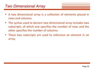 Two Dimensional Array
• A two dimensional array is a collection of elements placed in
rows and columns.
• The syntax used to declare two dimensional array includes two
subscripts, of which one specifies the number of rows and the
other specifies the number of columns.
• These two subscripts are used to reference an element in an
array.

Page 25

 