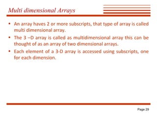 Multi dimensional Arrays
• An array haves 2 or more subscripts, that type of array is called
multi dimensional array.
• The 3 –D array is called as multidimensional array this can be
thought of as an array of two dimensional arrays.
• Each element of a 3-D array is accessed using subscripts, one
for each dimension.

Page 29

 