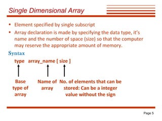 Single Dimensional Array
• Element specified by single subscript
• Array declaration is made by specifying the data type, it’s
name and the number of space (size) so that the computer
may reserve the appropriate amount of memory.
Syntax
type array_name [ size ]

Base
type of
array

Name of No. of elements that can be
array
stored: Can be a integer
value without the sign

Page 5

 