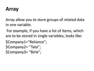 Array
Array allow you to store groups of related data
in one variable.
For example, if you have a list of items, which
are to be stored in single variables, looks like:
$Company1=“Reliance”;
$Company2= “Tata”;
$Company3= “Birla”;
 